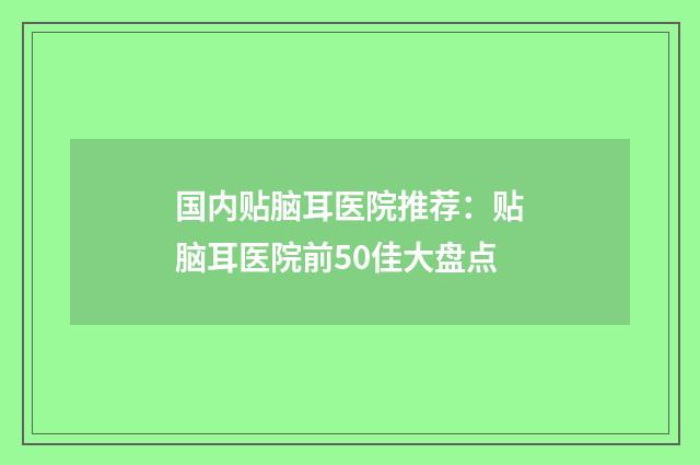 国内贴脑耳医院推荐：贴脑耳医院前50佳大盘点