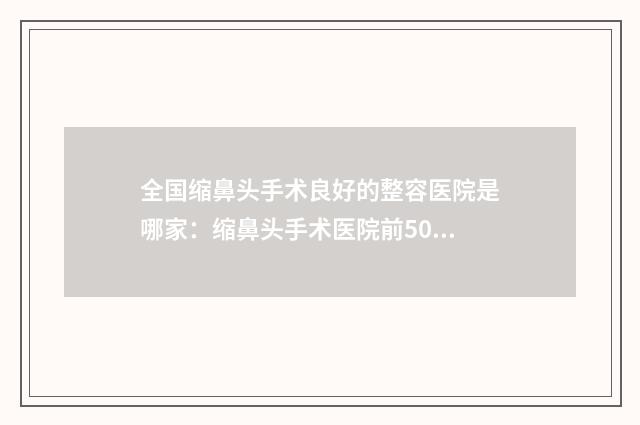 全国缩鼻头手术良好的整容医院是哪家：缩鼻头手术医院前50名公立盘点