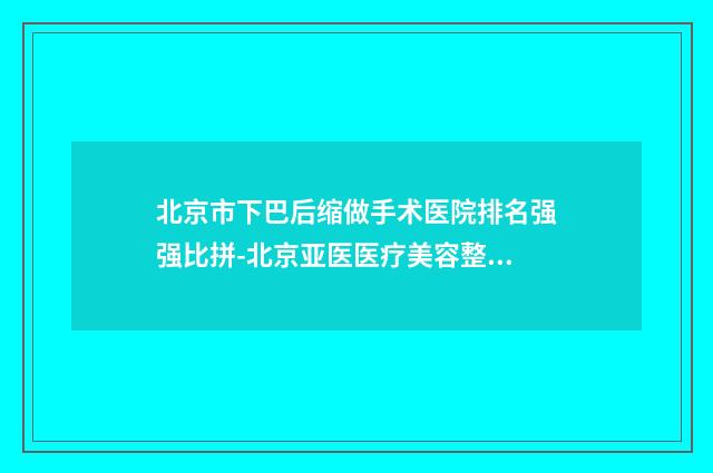 北京市下巴后缩做手术医院排名强强比拼-北京亚医医疗美容整形诊所