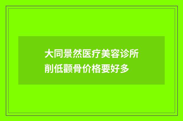 大同景然医疗美容诊所削低颧骨价格要好多