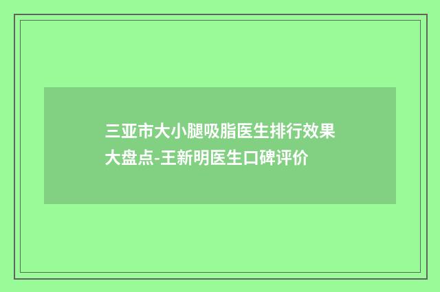三亚市大小腿吸脂医生排行效果大盘点-王新明医生口碑评价