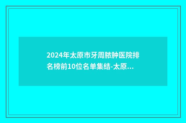 2024年太原市牙周脓肿医院排名榜前10位名单集结-太原雅贝康口腔门诊部有三甲和私立医生供选择