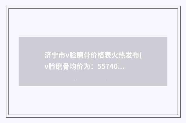 济宁市v脸磨骨价格表火热发布(v脸磨骨均价为：55740元）
