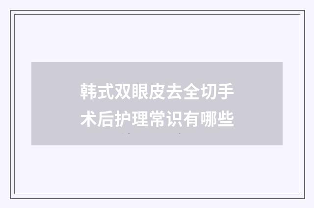 韩式双眼皮去全切手术后护理常识有哪些