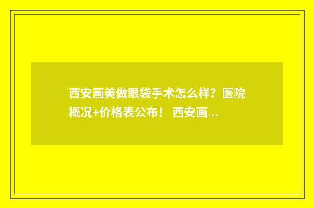 西安画美做眼袋手术怎么样？医院概况+价格表公布！ 西安画美医院双眼皮技术怎么样