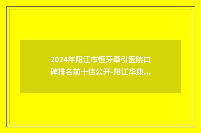 2024年阳江市恒牙牵引医院口碑排名前十佳公开-阳江华康口腔实力技术过硬医生推荐