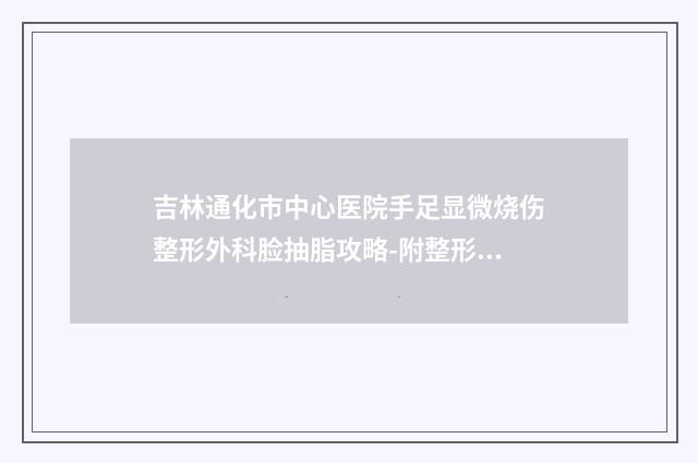 吉林通化市中心医院手足显微烧伤整形外科脸抽脂攻略-附整形价格(价目)