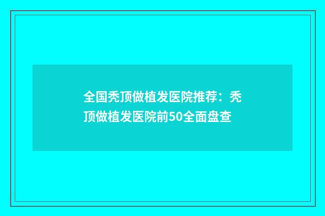 全国秃顶做植发医院推荐：秃顶做植发医院前50全面盘查