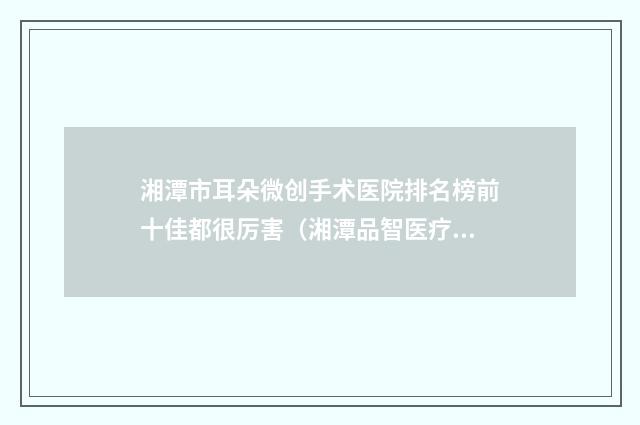 湘潭市耳朵微创手术医院排名榜前十佳都很厉害(湘潭品智医疗美容专家个个是技术流)