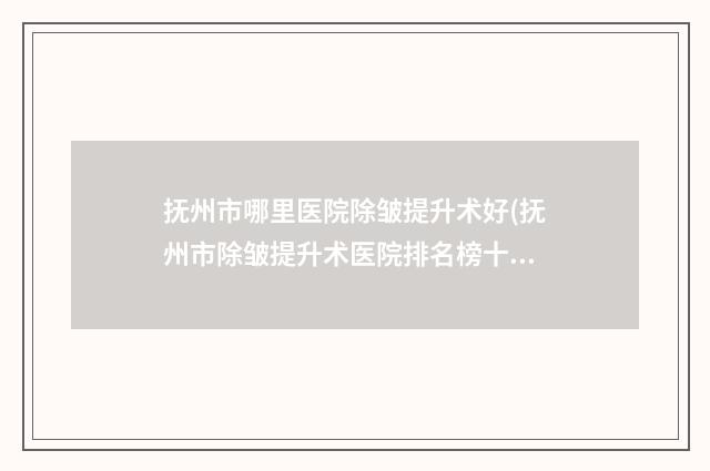抚州市哪里医院除皱提升术好(抚州市除皱提升术医院排名榜十强全新get)