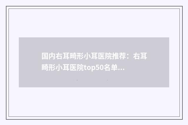 国内右耳畸形小耳医院推荐：右耳畸形小耳医院top50名单更新了