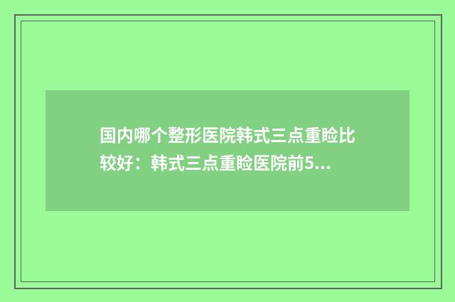 国内哪个整形医院韩式三点重睑比较好：韩式三点重睑医院前50强名单综合一览