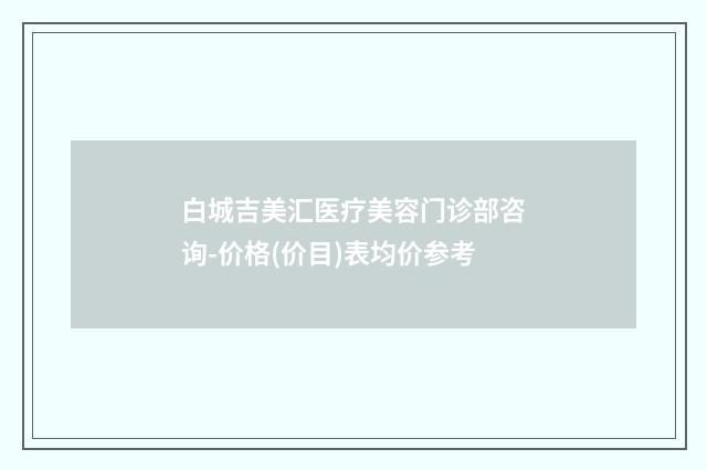 白城吉美汇医疗美容门诊部咨询-价格(价目)表均价参考