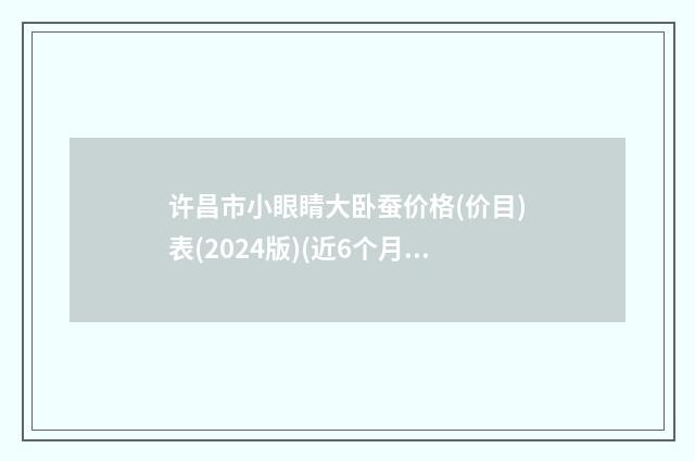 许昌市小眼睛大卧蚕价格(价目)表(2024版)(近6个月均价为：5626元)