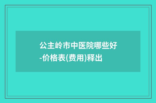 公主岭市中医院哪些好-价格表(费用)释出