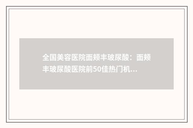 全国美容医院面颊丰玻尿酸：面颊丰玻尿酸医院前50佳热门机构推荐