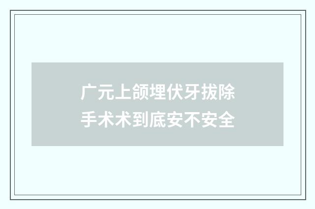 广元上颌埋伏牙拔除手术术到底安不安全