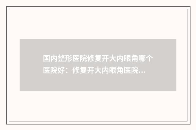 国内整形医院修复开大内眼角哪个医院好：修复开大内眼角医院前50优选分享