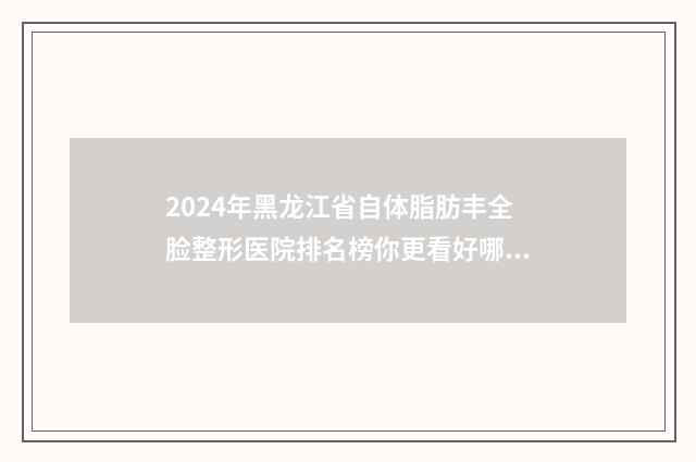 2024年黑龙江省自体脂肪丰全脸整形医院排名榜你更看好哪一家