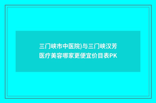 三门峡市中医院)与三门峡汉芳医疗美容哪家更便宜价目表PK
