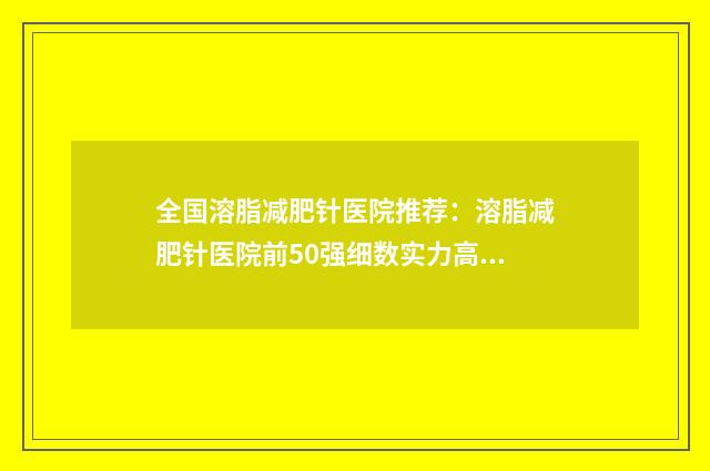 全国溶脂减肥针医院推荐：溶脂减肥针医院前50强细数实力高低