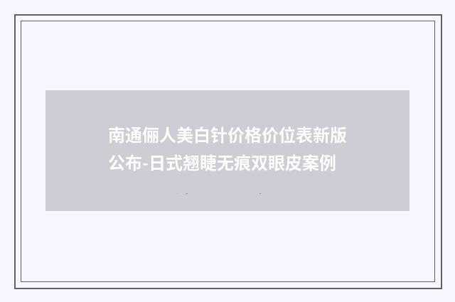 南通俪人美白针价格价位表新版公布-日式翘睫无痕双眼皮案例