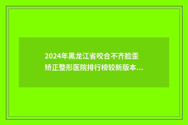 2024年黑龙江省咬合不齐脸歪矫正整形医院排行榜较新版本发布