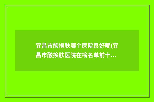 宜昌市酸换肤哪个医院良好呢(宜昌市酸换肤医院在榜名单前十全面盘查)