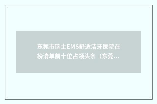 东莞市瑞士EMS舒适洁牙医院在榜清单前十位占领头条（东莞寮步莞口口腔门诊部（原莞大）医美10强口碑擅长各不同）