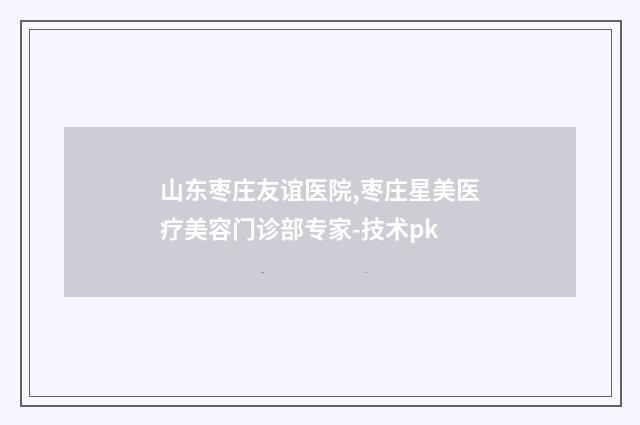 山东枣庄友谊医院,枣庄星美医疗美容门诊部专家-技术pk
