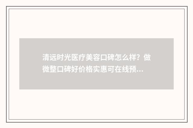 清远时光医疗美容口碑怎么样？做微整口碑好价格实惠可在线预约！