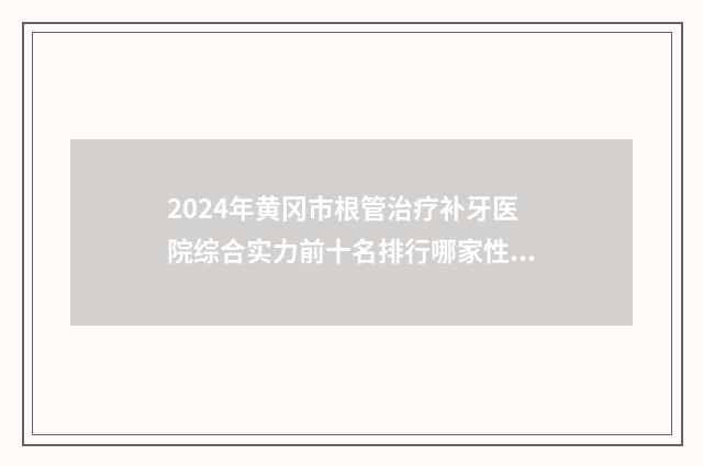 2024年黄冈市根管治疗补牙医院综合实力前十名排行哪家性价比高-黄冈市根管治疗补牙口腔医院