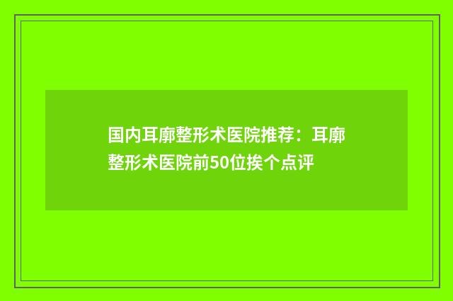 国内耳廓整形术医院推荐：耳廓整形术医院前50位挨个点评