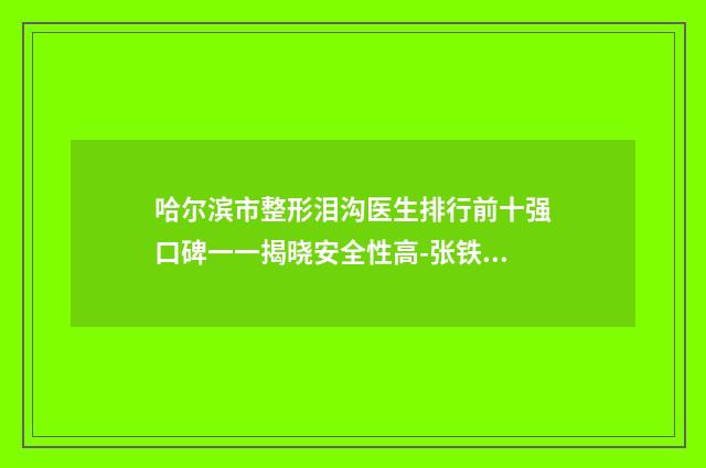 哈尔滨市整形泪沟医生排行前十强口碑一一揭晓安全性高-张铁医生收费价格_网评技术不错