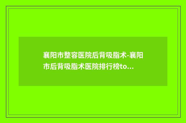襄阳市整容医院后背吸脂术-襄阳市后背吸脂术医院排行榜top10口碑良好