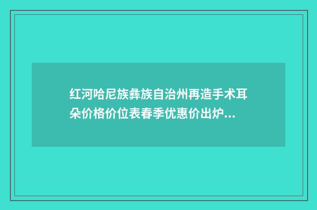 红河哈尼族彝族自治州再造手术耳朵价格价位表春季优惠价出炉(再造手术耳朵费用如何)