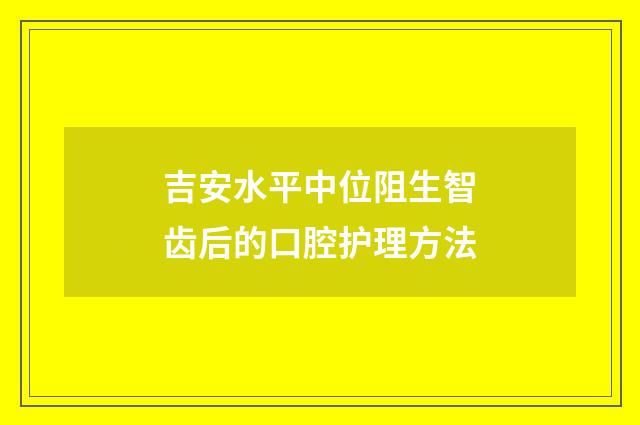吉安水平中位阻生智齿后的口腔护理方法