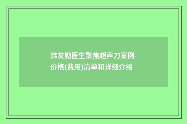 韩友勤医生聚焦超声刀案例-价格(费用)清单和详细介绍