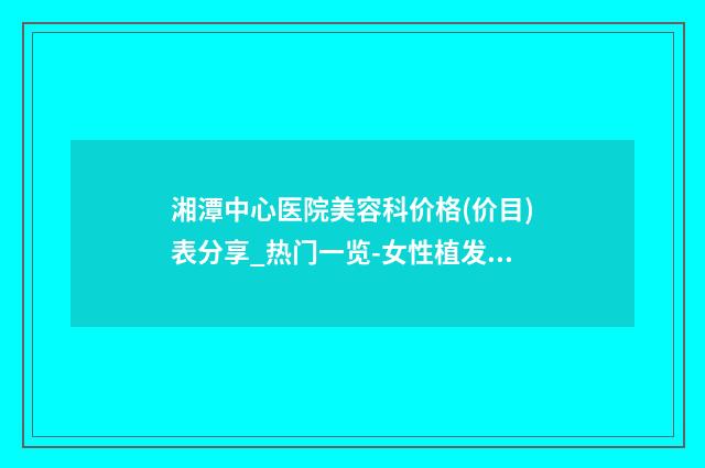 湘潭中心医院美容科价格(价目)表分享_热门一览-女性植发加密案例