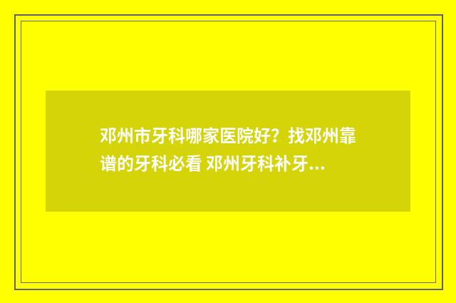 邓州市牙科哪家医院好？找邓州靠谱的牙科必看 邓州牙科补牙哪家好点