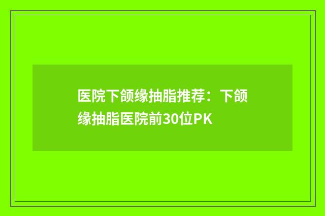 医院下颌缘抽脂推荐：下颌缘抽脂医院前30位PK