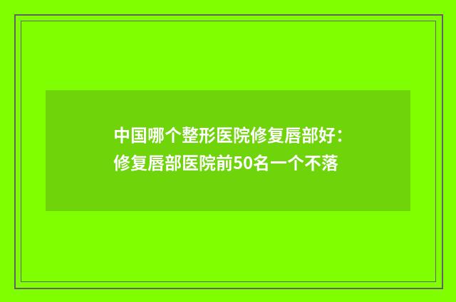 中国哪个整形医院修复唇部好：修复唇部医院前50名一个不落