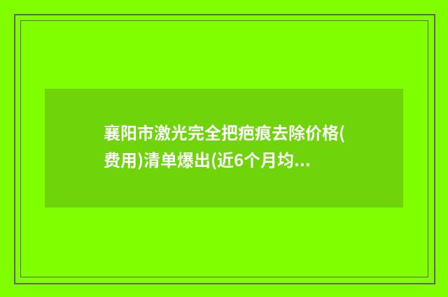 襄阳市激光完全把疤痕去除价格(费用)清单爆出(近6个月均价为：3113元)