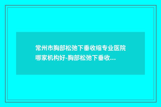 常州市胸部松弛下垂收缩专业医院哪家机构好-胸部松弛下垂收缩手术费用详情