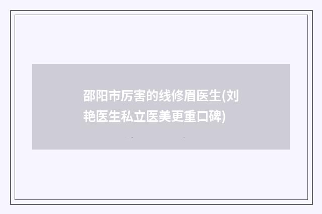 邵阳市厉害的线修眉医生(刘艳医生私立医美更重口碑)