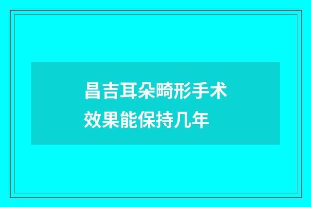 昌吉耳朵畸形手术效果能保持几年