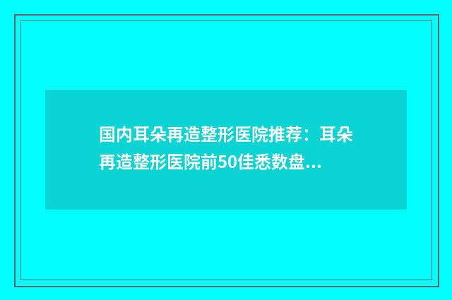 国内耳朵再造整形医院推荐：耳朵再造整形医院前50佳悉数盘点