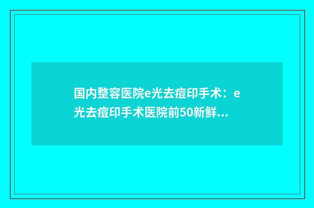 国内整容医院e光去痘印手术：e光去痘印手术医院前50新鲜榜单出炉