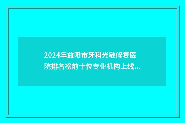 2024年益阳市牙科光敏修复医院排名榜前十位专业机构上线-益阳市口腔疾病防治中心技术首屈一指的好