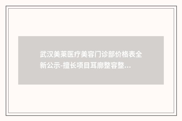 武汉美莱医疗美容门诊部价格表全新公示-擅长项目耳廓整容整形等